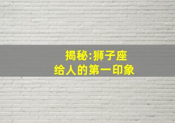 揭秘:狮子座给人的第一印象,十二星座给人的第一印象