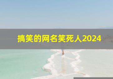 搞笑的网名笑死人2024,搞笑的网名笑死人最新女生