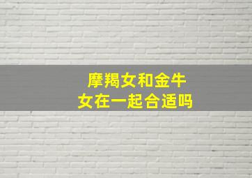 摩羯女和金牛女在一起合适吗,摩羯女和金牛女在一起合适吗婚姻