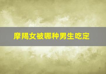 摩羯女被哪种男生吃定,摩羯女被谁征服