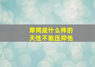 摩羯座什么样的天性不能压抑他,摩羯座什么样的天性不能压抑他人