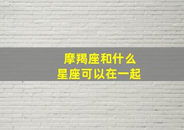 摩羯座和什么星座可以在一起,摩羯座和什么星座可以在一起做朋友