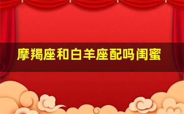 摩羯座和白羊座配吗闺蜜,摩羯座和白羊配吗?