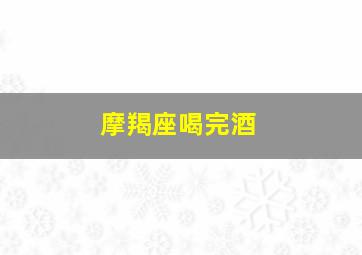 摩羯座喝完酒,摩羯座喝完酒给你打电话