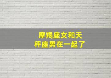 摩羯座女和天秤座男在一起了,摩羯座女和天秤座男合得来吗