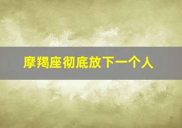 摩羯座彻底放下一个人,摩羯座放下了就很绝情