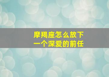 摩羯座怎么放下一个深爱的前任,如何把摩羯座前任追回来