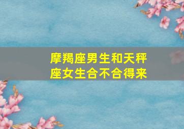 摩羯座男生和天秤座女生合不合得来,摩羯男和天秤女有可能在一起吗