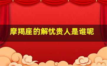 摩羯座的解忧贵人是谁呢,摩羯座善解人意吗