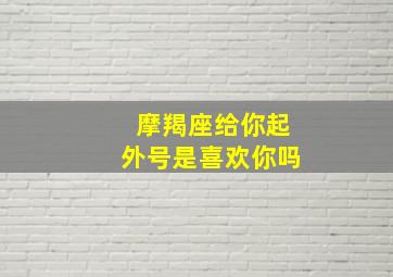 摩羯座给你起外号是喜欢你吗,摩羯男为啥老怼你给你起外号