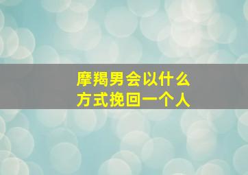 摩羯男会以什么方式挽回一个人,摩羯男挽回一个人的表现