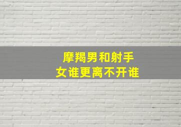 摩羯男和射手女谁更离不开谁