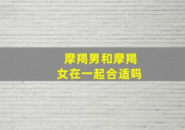 摩羯男和摩羯女在一起合适吗,摩羯男和摩羯女谁虐谁