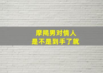 摩羯男对情人是不是到手了就,12星座男对爱人的情意如何