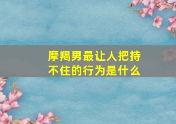 摩羯男最让人把持不住的行为是什么