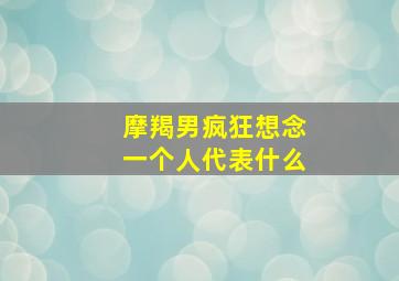 摩羯男疯狂想念一个人代表什么,摩羯男疯狂想念一个人代表什么心理