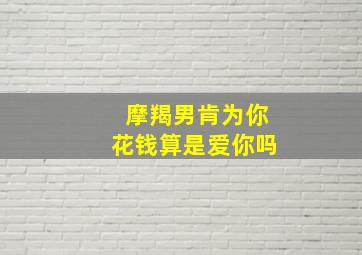 摩羯男肯为你花钱算是爱你吗