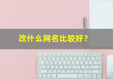 改什么网名比较好？,改什么网名比较好听女生