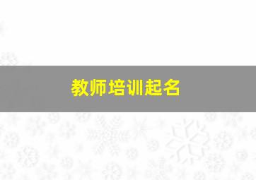 教师培训起名,教师培训名字