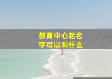 教育中心起名字可以叫什么,教育中心起名字可以叫什么呢