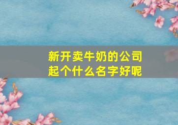 新开卖牛奶的公司起个什么名字好呢,新开卖牛奶的公司起个什么名字好呢女生