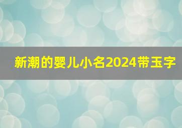 新潮的婴儿小名2024带玉字,新潮的婴儿小名2024带玉字