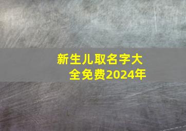 新生儿取名字大全免费2024年,新生儿取名字大全免费2024年女孩