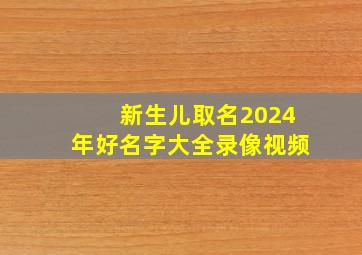 新生儿取名2024年好名字大全录像视频,2024年新生儿取名字大全免费