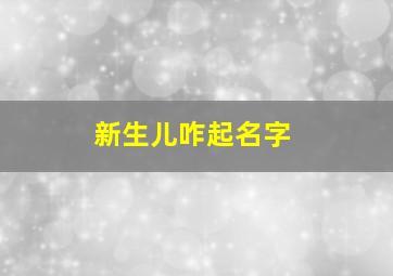 新生儿咋起名字,新生儿的名字怎么起