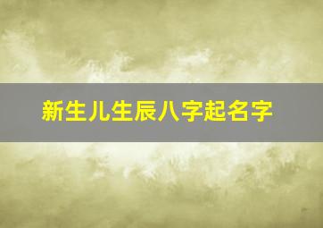 新生儿生辰八字起名字,新生儿生辰八字起名字大全