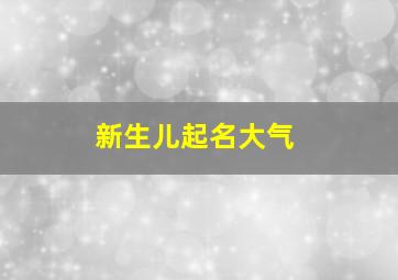 新生儿起名大气,新生儿起名大气男孩