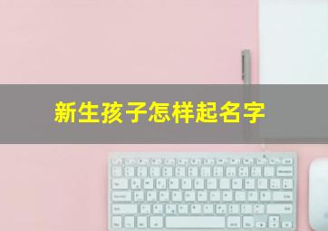 新生孩子怎样起名字,新生宝宝怎么起名