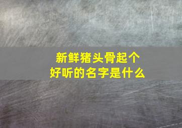 新鲜猪头骨起个好听的名字是什么,猪骨头名称大全