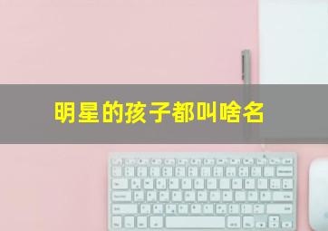 明星的孩子都叫啥名,甜馨多多嗯哼小四月你知道这些明星孩子的大名叫啥吗