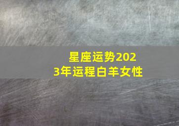 星座运势2023年运程白羊女性,2023年12星座的全年运势情况