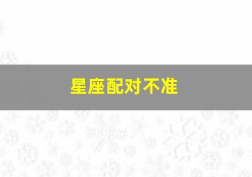 星座配对不准,星座配对可靠吗不配对指数低能不能在一起