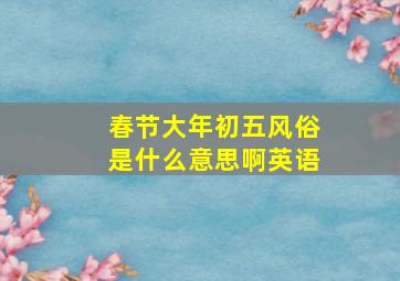 春节大年初五风俗是什么意思啊英语,春节大年初五风俗是什么意思啊英语翻译