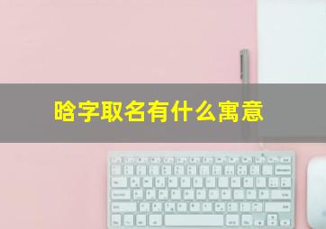 晗字取名有什么寓意,晗字取名的意思和含义