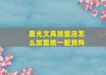 晨光文具加盟店怎么加盟统一配货吗,晨光文具加盟店怎么样