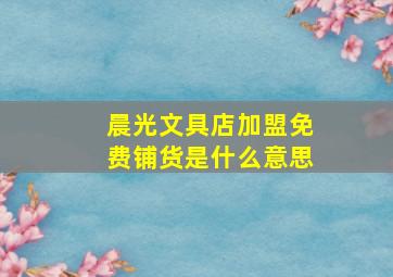 晨光文具店加盟免费铺货是什么意思,加盟晨光文具要多少钱