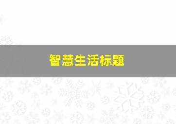 智慧生活标题,智慧生活宣传语