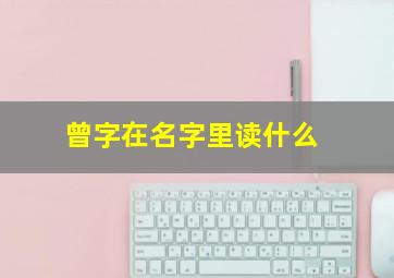 曾字在名字里读什么,曾这个名字怎么样