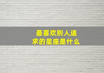 最喜欢别人追求的星座是什么,喜欢别人追求自己的感觉