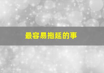 最容易拖延的事,人为什么做事情总爱拖延