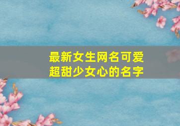 最新女生网名可爱超甜少女心的名字,最新女生网名可爱超甜少女心的名字