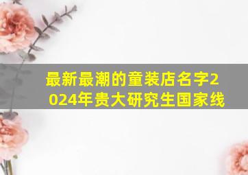 最新最潮的童装店名字2024年贵大研究生国家线,2024年童装店名