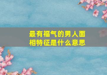 最有福气的男人面相特征是什么意思,有福气的男人面相