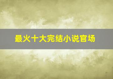 最火十大完结小说官场,2021完结官场小说