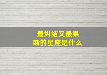 最纠结又最果断的星座是什么,最纠结的星座是什么星座