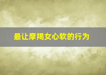 最让摩羯女心软的行为,能让摩羯女哭的话